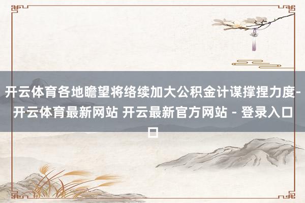 开云体育各地瞻望将络续加大公积金计谋撑捏力度-开云体育最新网站 开云最新官方网站 - 登录入口