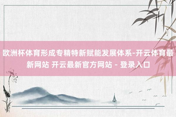 欧洲杯体育形成专精特新赋能发展体系-开云体育最新网站 开云最新官方网站 - 登录入口