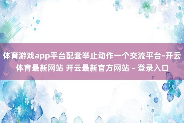 体育游戏app平台配套举止动作一个交流平台-开云体育最新网站 开云最新官方网站 - 登录入口