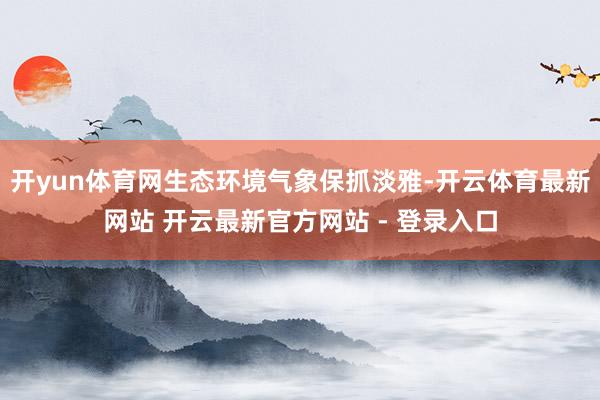 开yun体育网生态环境气象保抓淡雅-开云体育最新网站 开云最新官方网站 - 登录入口