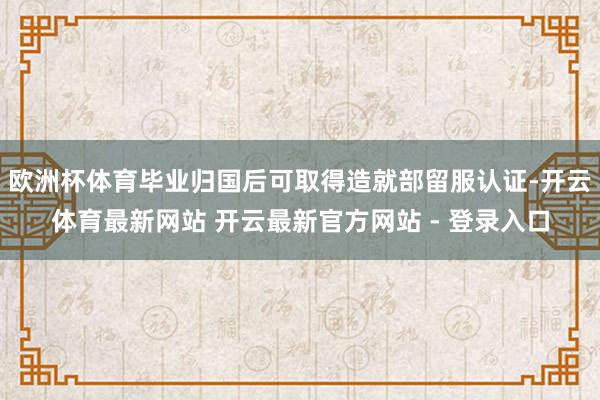 欧洲杯体育毕业归国后可取得造就部留服认证-开云体育最新网站 开云最新官方网站 - 登录入口