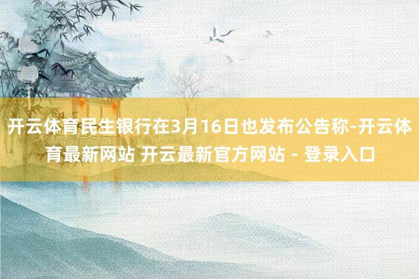 开云体育民生银行在3月16日也发布公告称-开云体育最新网站 开云最新官方网站 - 登录入口