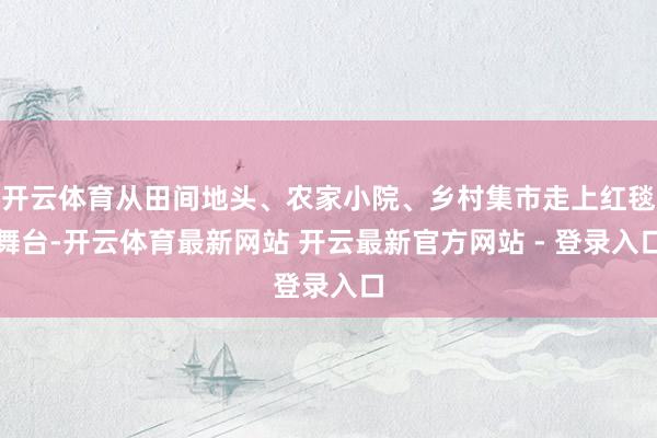 开云体育从田间地头、农家小院、乡村集市走上红毯舞台-开云体育最新网站 开云最新官方网站 - 登录入口