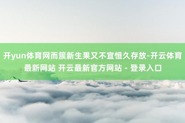 开yun体育网而簇新生果又不宜恒久存放-开云体育最新网站 开云最新官方网站 - 登录入口