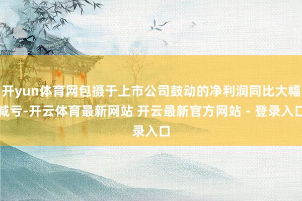 开yun体育网包摄于上市公司鼓动的净利润同比大幅减亏-开云体育最新网站 开云最新官方网站 - 登录入口