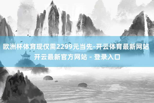 欧洲杯体育现仅需2299元当先-开云体育最新网站 开云最新官方网站 - 登录入口