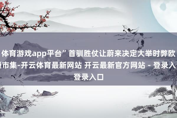 体育游戏app平台”首驯胜仗让蔚来决定大举时弊欧洲市集-开云体育最新网站 开云最新官方网站 - 登录入口