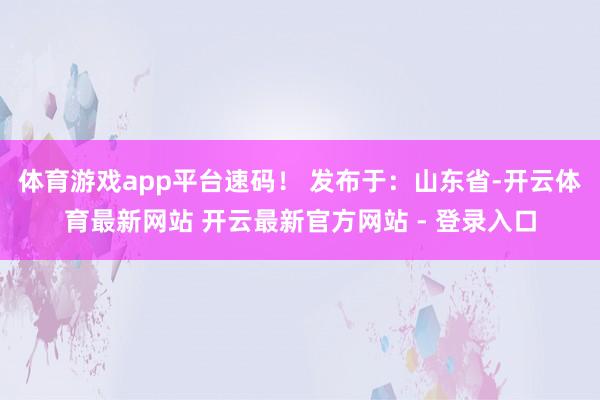 体育游戏app平台速码！ 发布于：山东省-开云体育最新网站 开云最新官方网站 - 登录入口