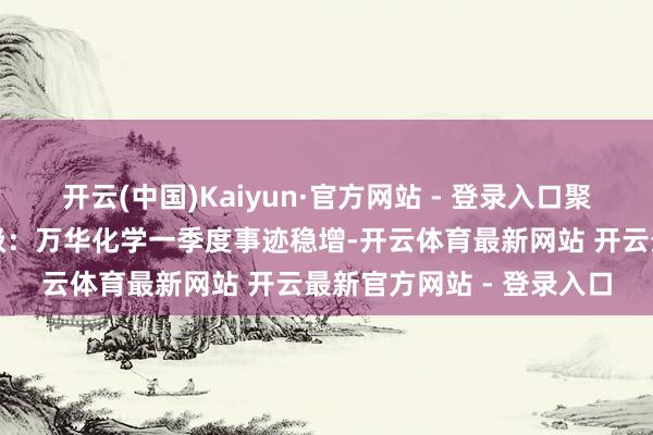 开云(中国)Kaiyun·官方网站 - 登录入口聚氨酯加价趋势向好壹评级：万华化学一季度事迹稳增-开云体育最新网站 开云最新官方网站 - 登录入口