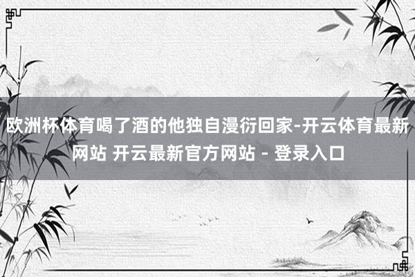 欧洲杯体育喝了酒的他独自漫衍回家-开云体育最新网站 开云最新官方网站 - 登录入口