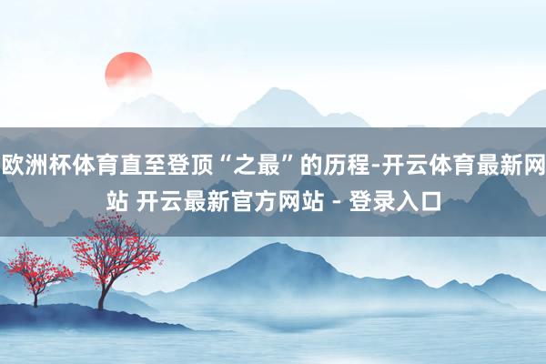 欧洲杯体育直至登顶“之最”的历程-开云体育最新网站 开云最新官方网站 - 登录入口