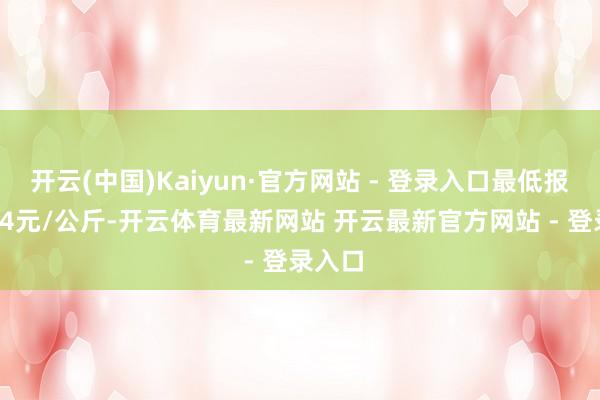 开云(中国)Kaiyun·官方网站 - 登录入口最低报价6.84元/公斤-开云体育最新网站 开云最新官方网站 - 登录入口