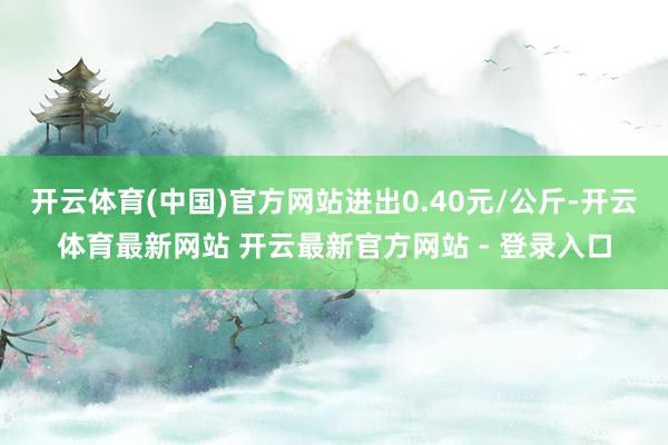 开云体育(中国)官方网站进出0.40元/公斤-开云体育最新网站 开云最新官方网站 - 登录入口