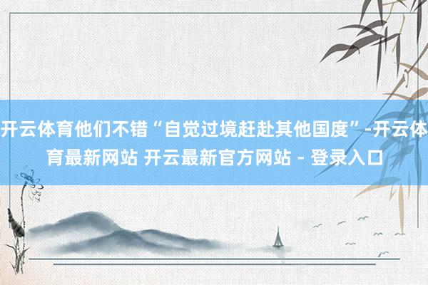 开云体育他们不错“自觉过境赶赴其他国度”-开云体育最新网站 开云最新官方网站 - 登录入口