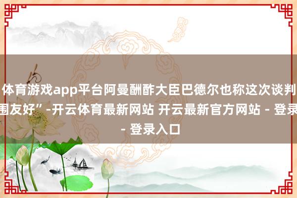 体育游戏app平台阿曼酬酢大臣巴德尔也称这次谈判“氛围友好”-开云体育最新网站 开云最新官方网站 - 登录入口