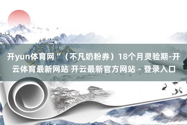 开yun体育网“（不凡奶粉券）18个月灵验期-开云体育最新网站 开云最新官方网站 - 登录入口
