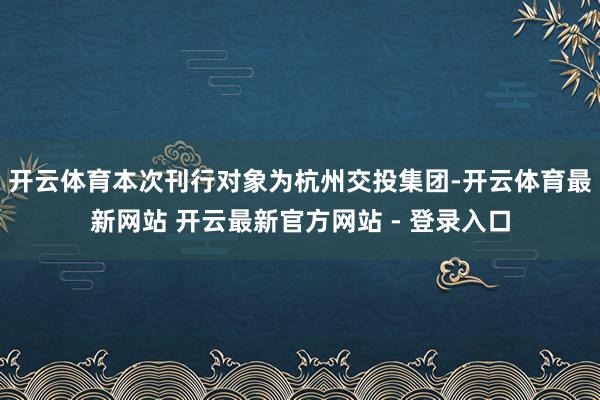 开云体育本次刊行对象为杭州交投集团-开云体育最新网站 开云最新官方网站 - 登录入口