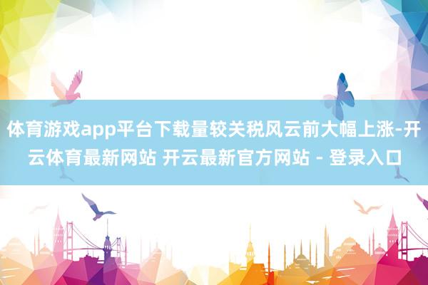 体育游戏app平台下载量较关税风云前大幅上涨-开云体育最新网站 开云最新官方网站 - 登录入口