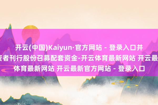 开云(中国)Kaiyun·官方网站 - 登录入口并向不进取35名特定投资者刊行股份召募配套资金-开云体育最新网站 开云最新官方网站 - 登录入口