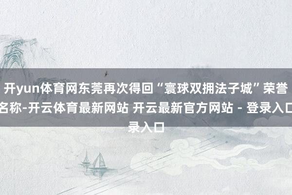开yun体育网东莞再次得回“寰球双拥法子城”荣誉名称-开云体育最新网站 开云最新官方网站 - 登录入口