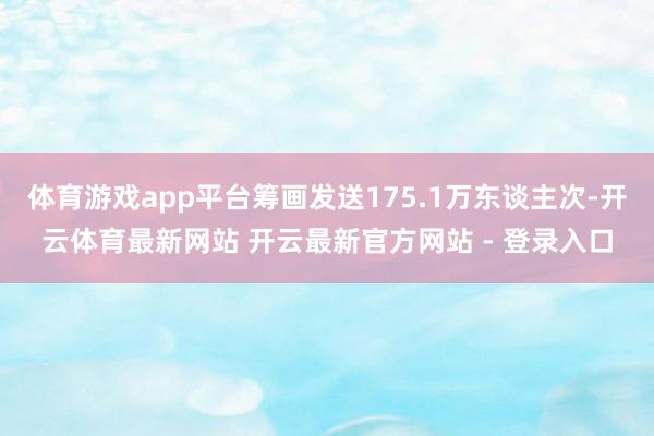 体育游戏app平台筹画发送175.1万东谈主次-开云体育最新网站 开云最新官方网站 - 登录入口
