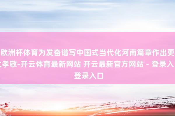 欧洲杯体育为发奋谱写中国式当代化河南篇章作出更大孝敬-开云体育最新网站 开云最新官方网站 - 登录入口