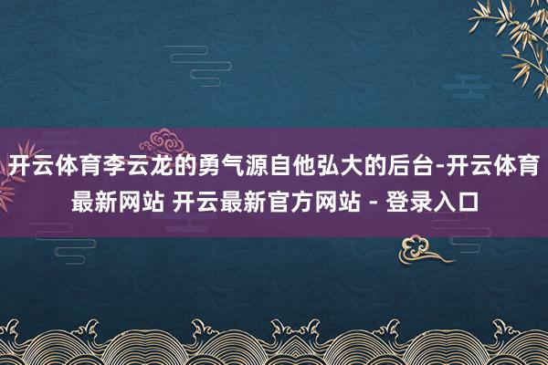 开云体育李云龙的勇气源自他弘大的后台-开云体育最新网站 开云最新官方网站 - 登录入口