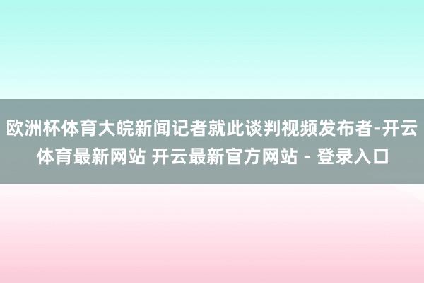 欧洲杯体育大皖新闻记者就此谈判视频发布者-开云体育最新网站 开云最新官方网站 - 登录入口