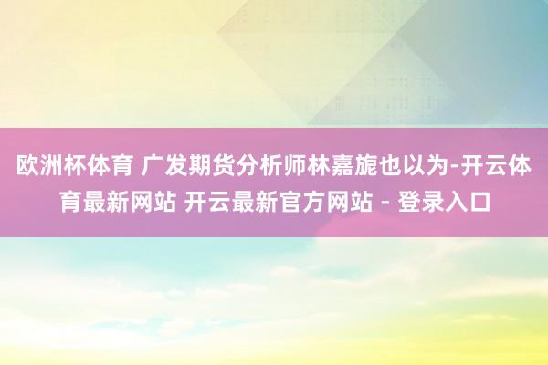 欧洲杯体育 　　广发期货分析师林嘉旎也以为-开云体育最新网站 开云最新官方网站 - 登录入口