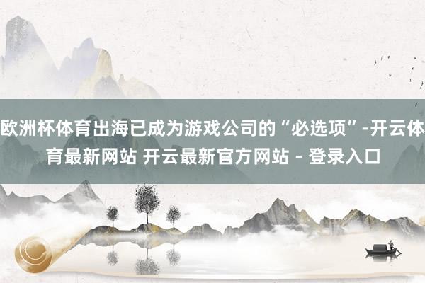 欧洲杯体育出海已成为游戏公司的“必选项”-开云体育最新网站 开云最新官方网站 - 登录入口