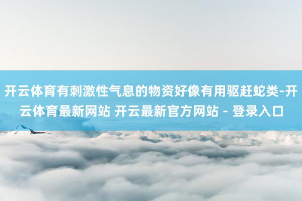 开云体育有刺激性气息的物资好像有用驱赶蛇类-开云体育最新网站 开云最新官方网站 - 登录入口