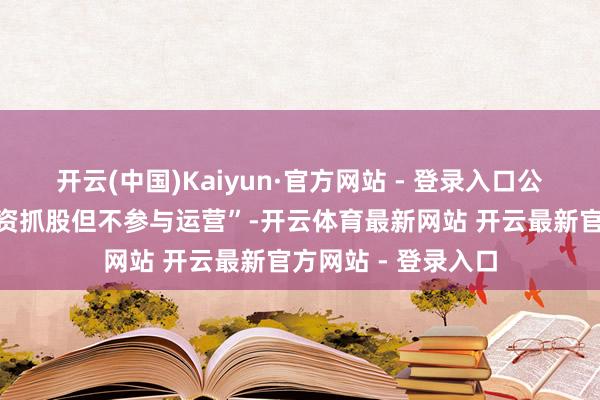 开云(中国)Kaiyun·官方网站 - 登录入口公司的模式雷同“国资抓股但不参与运营”-开云体育最新网站 开云最新官方网站 - 登录入口