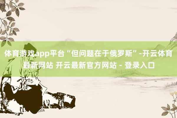 体育游戏app平台“但问题在于俄罗斯”-开云体育最新网站 开云最新官方网站 - 登录入口