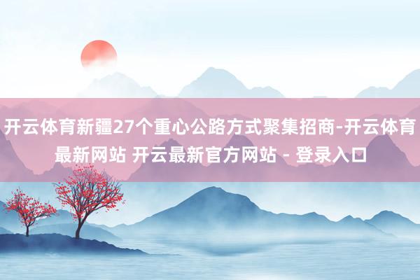 开云体育新疆27个重心公路方式聚集招商-开云体育最新网站 开云最新官方网站 - 登录入口