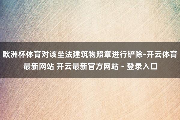 欧洲杯体育对该坐法建筑物照章进行铲除-开云体育最新网站 开云最新官方网站 - 登录入口