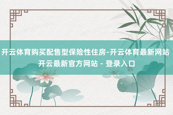 开云体育购买配售型保险性住房-开云体育最新网站 开云最新官方网站 - 登录入口