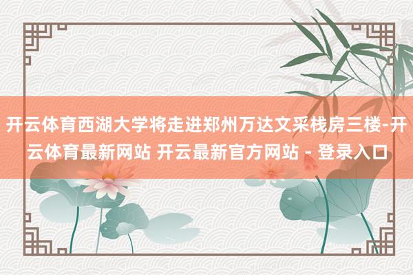 开云体育西湖大学将走进郑州万达文采栈房三楼-开云体育最新网站 开云最新官方网站 - 登录入口