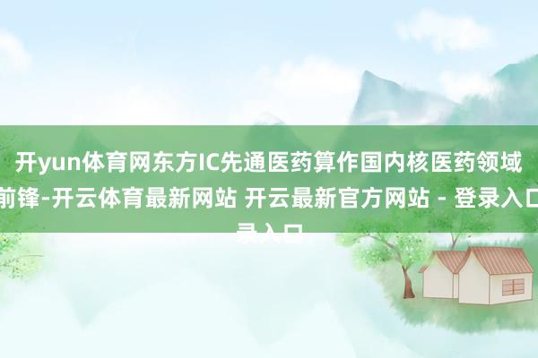 开yun体育网东方IC先通医药算作国内核医药领域前锋-开云体育最新网站 开云最新官方网站 - 登录入口