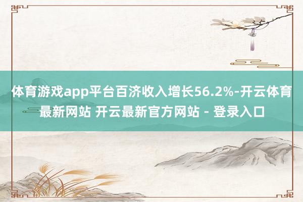 体育游戏app平台百济收入增长56.2%-开云体育最新网站 开云最新官方网站 - 登录入口