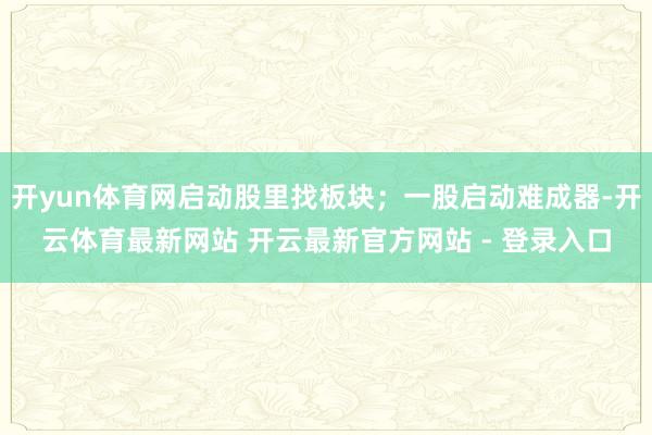 开yun体育网启动股里找板块；一股启动难成器-开云体育最新网站 开云最新官方网站 - 登录入口