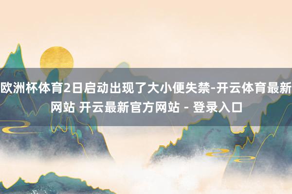 欧洲杯体育2日启动出现了大小便失禁-开云体育最新网站 开云最新官方网站 - 登录入口