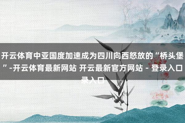开云体育中亚国度加速成为四川向西怒放的“桥头堡”-开云体育最新网站 开云最新官方网站 - 登录入口