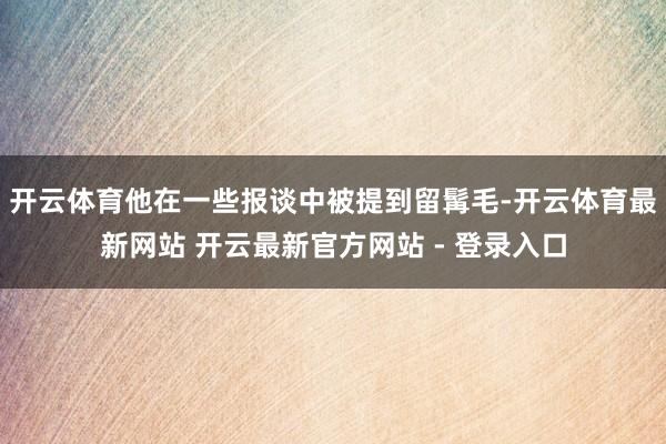 开云体育他在一些报谈中被提到留髯毛-开云体育最新网站 开云最新官方网站 - 登录入口