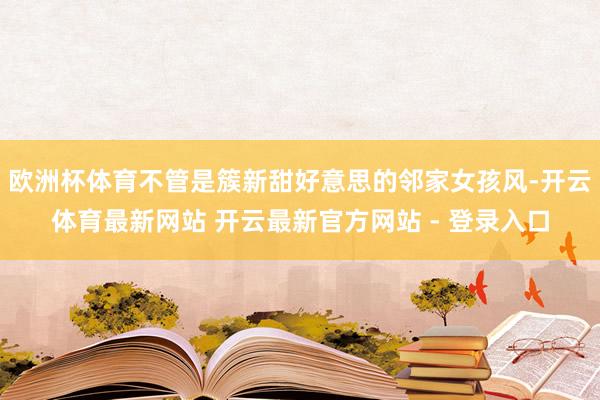 欧洲杯体育不管是簇新甜好意思的邻家女孩风-开云体育最新网站 开云最新官方网站 - 登录入口