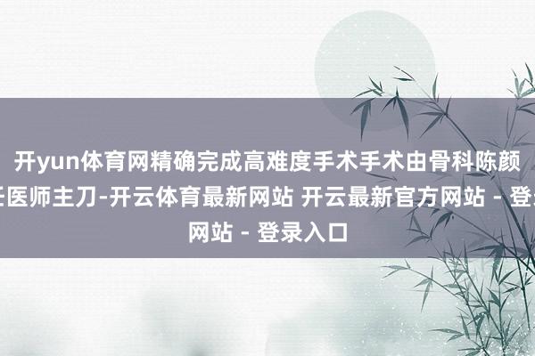 开yun体育网精确完成高难度手术手术由骨科陈颜亮主任医师主刀-开云体育最新网站 开云最新官方网站 - 登录入口