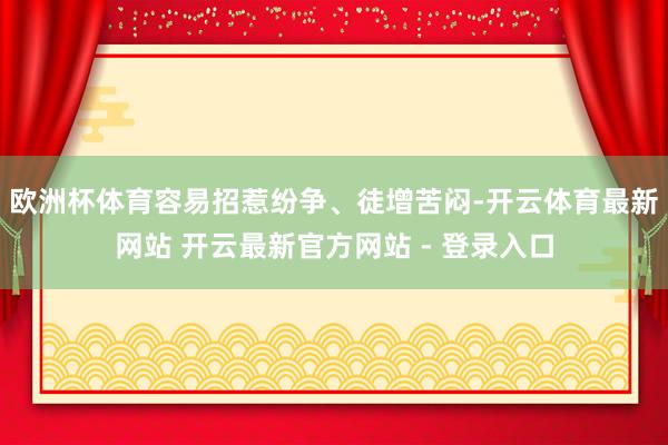 欧洲杯体育容易招惹纷争、徒增苦闷-开云体育最新网站 开云最新官方网站 - 登录入口