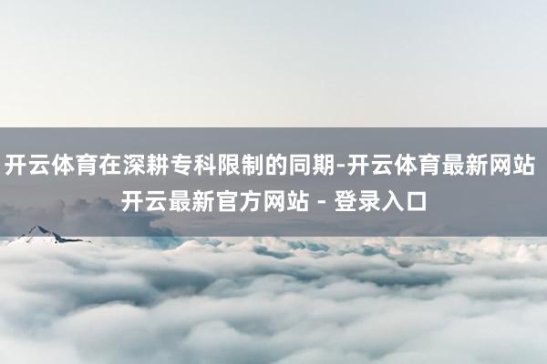 开云体育在深耕专科限制的同期-开云体育最新网站 开云最新官方网站 - 登录入口