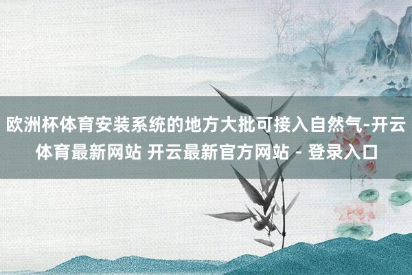 欧洲杯体育安装系统的地方大批可接入自然气-开云体育最新网站 开云最新官方网站 - 登录入口