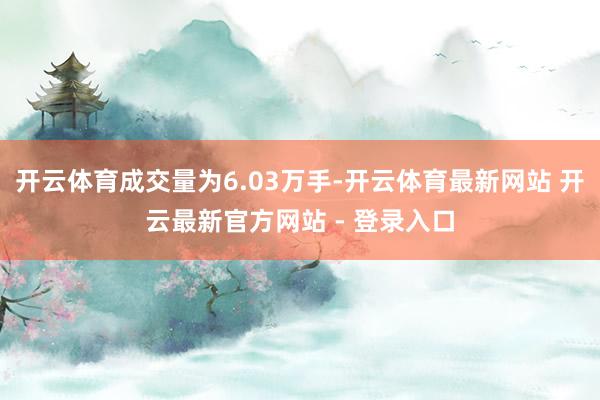 开云体育成交量为6.03万手-开云体育最新网站 开云最新官方网站 - 登录入口
