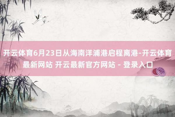 开云体育6月23日从海南洋浦港启程离港-开云体育最新网站 开云最新官方网站 - 登录入口